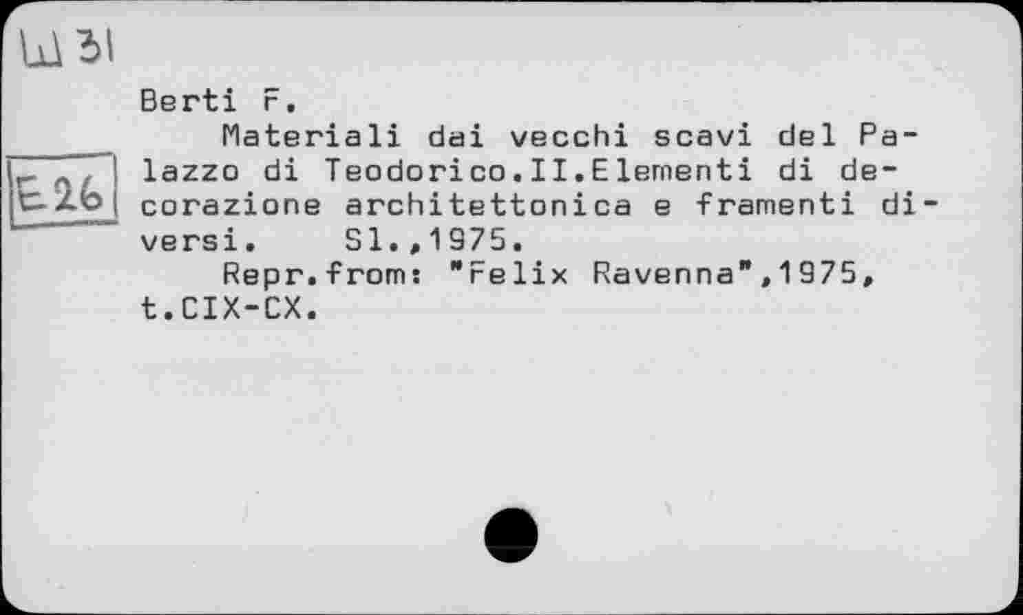 ﻿
Berti F.
Materiali dai vecchi scavi del Palazzo di Teodorico.II.Elementi di de-corazione architettonica e framenti di-versi. Sl.,1975.
Repr.from: "Felix Ravenna",1975, t.CIX-CX.